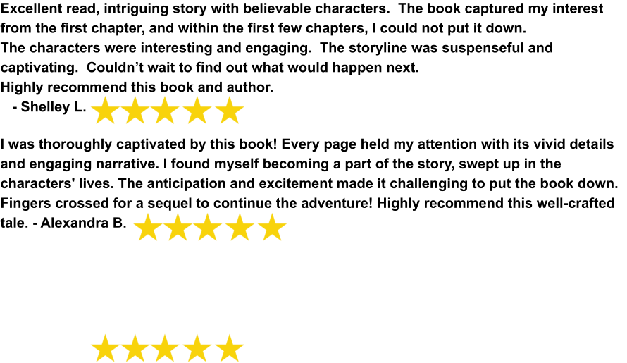 Excellent read, intriguing story with believable characters.  The book captured my interest from the first chapter, and within the first few chapters, I could not put it down. The characters were interesting and engaging.  The storyline was suspenseful and captivating.  Couldn’t wait to find out what would happen next.     Highly recommend this book and author.     - Shelley L. I was thoroughly captivated by this book! Every page held my attention with its vivid details and engaging narrative. I found myself becoming a part of the story, swept up in the characters' lives. The anticipation and excitement made it challenging to put the book down. Fingers crossed for a sequel to continue the adventure! Highly recommend this well-crafted tale. - Alexandra B.